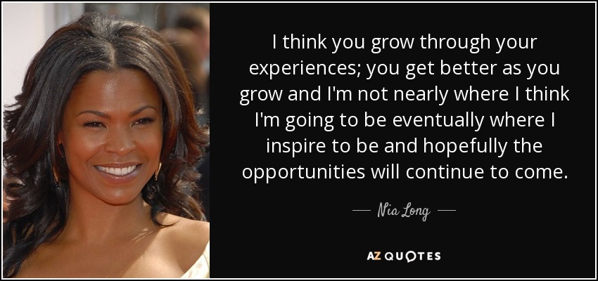 I think you grow through your experiences; you get better as you grow and I'm not nearly where I think I'm going to be eventually where I inspire to be and hopefully the opportunities will continue to come. - Nia Long