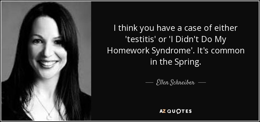 I think you have a case of either 'testitis' or 'I Didn't Do My Homework Syndrome'. It's common in the Spring. - Ellen Schreiber