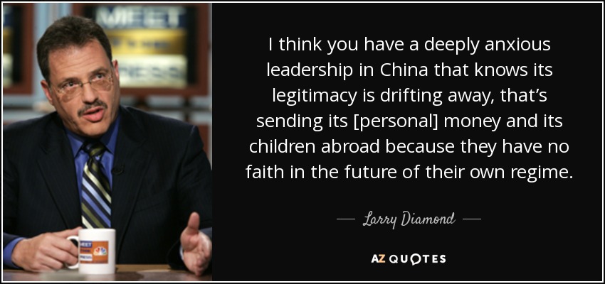 I think you have a deeply anxious leadership in China that knows its legitimacy is drifting away, that’s sending its [personal] money and its children abroad because they have no faith in the future of their own regime. - Larry Diamond