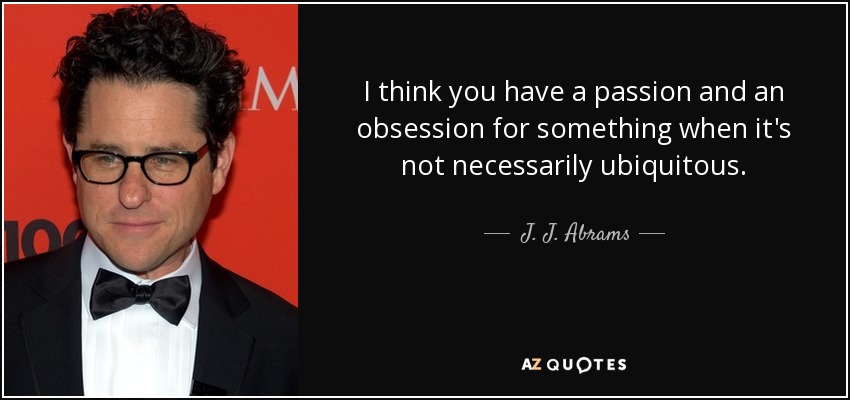 I think you have a passion and an obsession for something when it's not necessarily ubiquitous. - J. J. Abrams