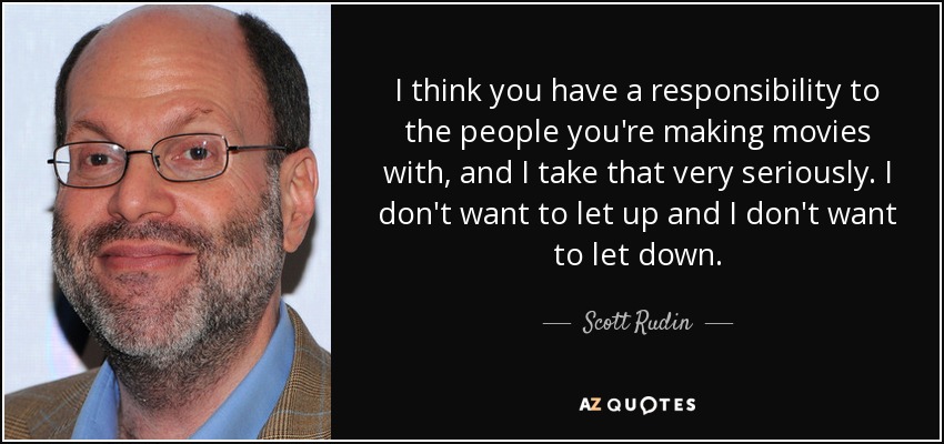 I think you have a responsibility to the people you're making movies with, and I take that very seriously. I don't want to let up and I don't want to let down. - Scott Rudin