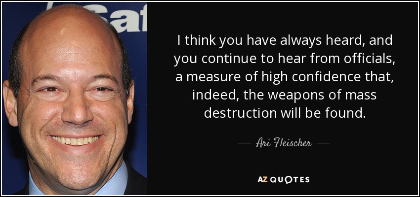 I think you have always heard, and you continue to hear from officials, a measure of high confidence that, indeed, the weapons of mass destruction will be found. - Ari Fleischer