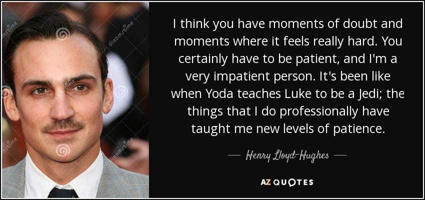 I think you have moments of doubt and moments where it feels really hard. You certainly have to be patient, and I'm a very impatient person. It's been like when Yoda teaches Luke to be a Jedi; the things that I do professionally have taught me new levels of patience. - Henry Lloyd-Hughes