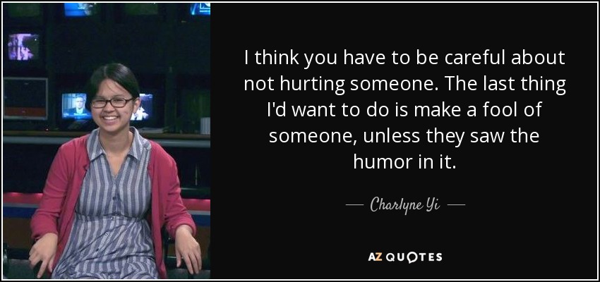 I think you have to be careful about not hurting someone. The last thing I'd want to do is make a fool of someone, unless they saw the humor in it. - Charlyne Yi