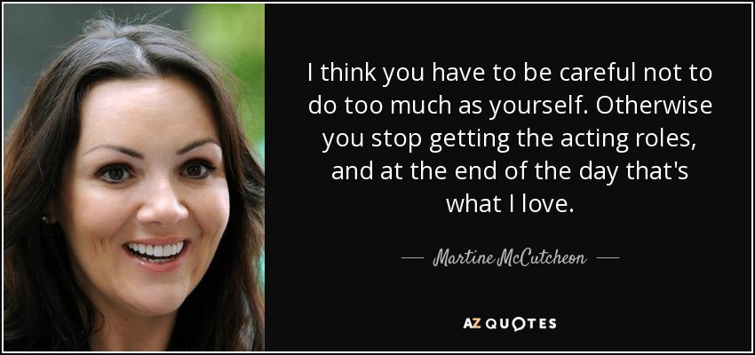 I think you have to be careful not to do too much as yourself. Otherwise you stop getting the acting roles, and at the end of the day that's what I love. - Martine McCutcheon