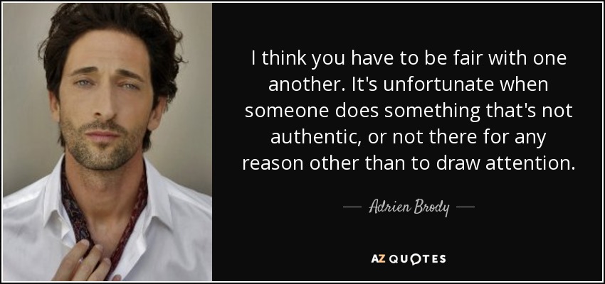 I think you have to be fair with one another. It's unfortunate when someone does something that's not authentic, or not there for any reason other than to draw attention. - Adrien Brody