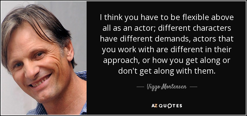 I think you have to be flexible above all as an actor; different characters have different demands, actors that you work with are different in their approach, or how you get along or don't get along with them. - Viggo Mortensen