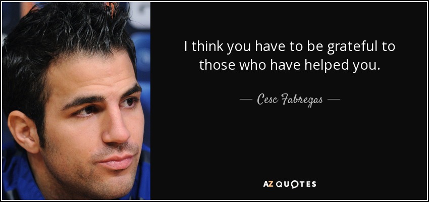 I think you have to be grateful to those who have helped you. - Cesc Fabregas