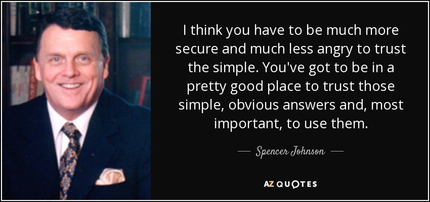 I think you have to be much more secure and much less angry to trust the simple. You've got to be in a pretty good place to trust those simple, obvious answers and, most important, to use them. - Spencer Johnson