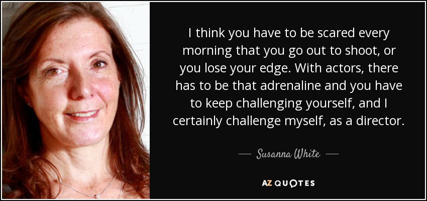 I think you have to be scared every morning that you go out to shoot, or you lose your edge. With actors, there has to be that adrenaline and you have to keep challenging yourself, and I certainly challenge myself, as a director. - Susanna White