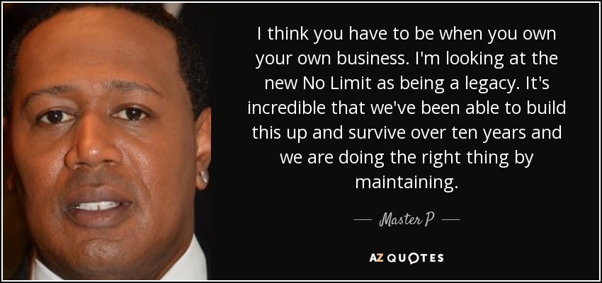 I think you have to be when you own your own business. I'm looking at the new No Limit as being a legacy. It's incredible that we've been able to build this up and survive over ten years and we are doing the right thing by maintaining. - Master P