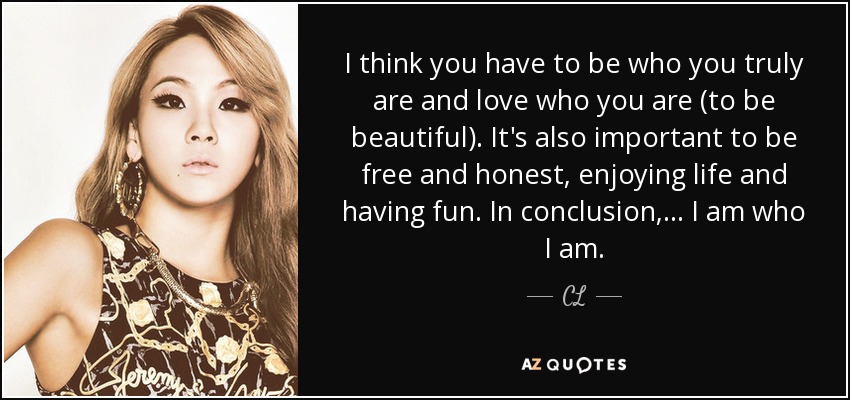 I think you have to be who you truly are and love who you are (to be beautiful). It's also important to be free and honest, enjoying life and having fun. In conclusion, ... I am who I am. - CL