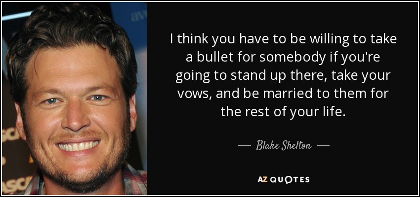 I think you have to be willing to take a bullet for somebody if you're going to stand up there, take your vows, and be married to them for the rest of your life. - Blake Shelton