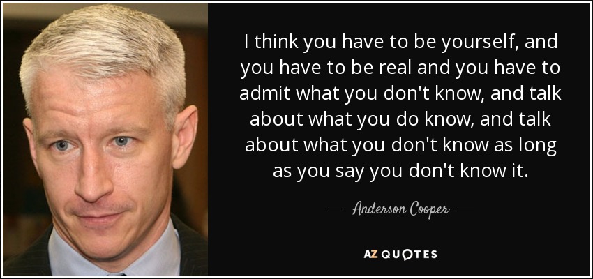 I think you have to be yourself, and you have to be real and you have to admit what you don't know, and talk about what you do know, and talk about what you don't know as long as you say you don't know it. - Anderson Cooper