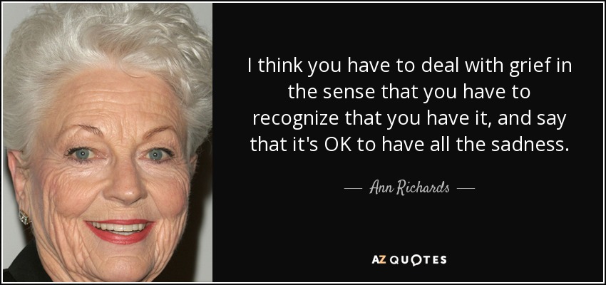 I think you have to deal with grief in the sense that you have to recognize that you have it, and say that it's OK to have all the sadness. - Ann Richards