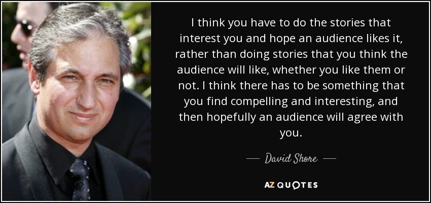 I think you have to do the stories that interest you and hope an audience likes it, rather than doing stories that you think the audience will like, whether you like them or not. I think there has to be something that you find compelling and interesting, and then hopefully an audience will agree with you. - David Shore
