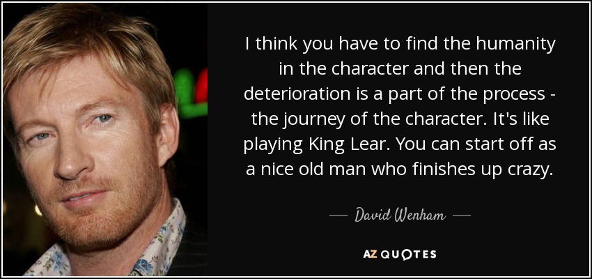 I think you have to find the humanity in the character and then the deterioration is a part of the process - the journey of the character. It's like playing King Lear. You can start off as a nice old man who finishes up crazy. - David Wenham