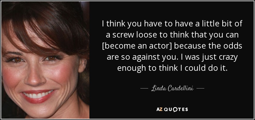 I think you have to have a little bit of a screw loose to think that you can [become an actor] because the odds are so against you. I was just crazy enough to think I could do it. - Linda Cardellini