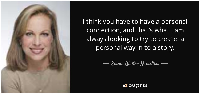 I think you have to have a personal connection, and that's what I am always looking to try to create: a personal way in to a story. - Emma Walton Hamilton