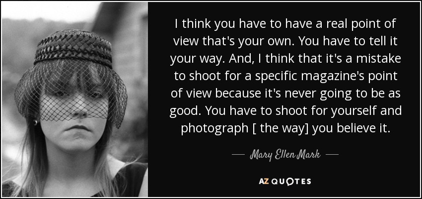 I think you have to have a real point of view that's your own. You have to tell it your way. And, I think that it's a mistake to shoot for a specific magazine's point of view because it's never going to be as good. You have to shoot for yourself and photograph [ the way] you believe it. - Mary Ellen Mark