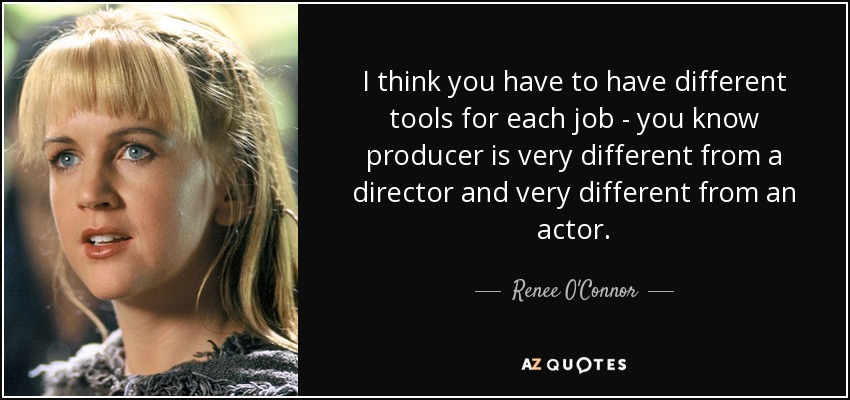 I think you have to have different tools for each job - you know producer is very different from a director and very different from an actor. - Renee O'Connor