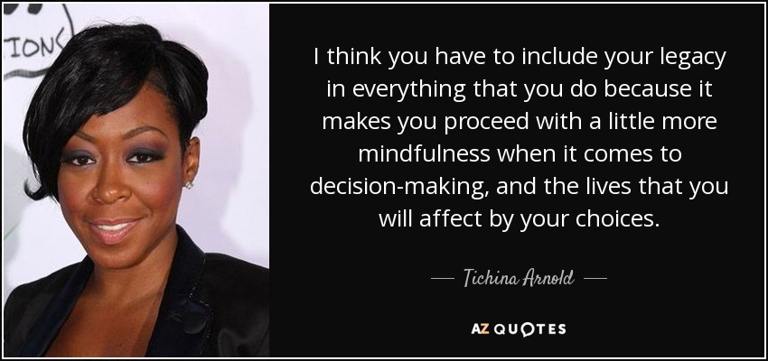 I think you have to include your legacy in everything that you do because it makes you proceed with a little more mindfulness when it comes to decision-making, and the lives that you will affect by your choices. - Tichina Arnold