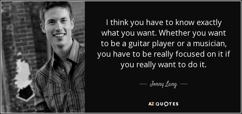 I think you have to know exactly what you want. Whether you want to be a guitar player or a musician, you have to be really focused on it if you really want to do it. - Jonny Lang