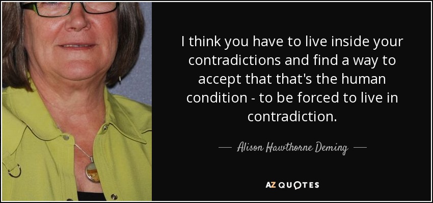 I think you have to live inside your contradictions and find a way to accept that that's the human condition - to be forced to live in contradiction. - Alison Hawthorne Deming