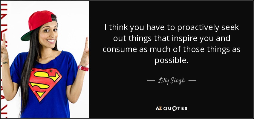 I think you have to proactively seek out things that inspire you and consume as much of those things as possible. - Lilly Singh