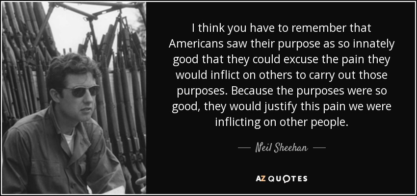 I think you have to remember that Americans saw their purpose as so innately good that they could excuse the pain they would inflict on others to carry out those purposes. Because the purposes were so good, they would justify this pain we were inflicting on other people. - Neil Sheehan