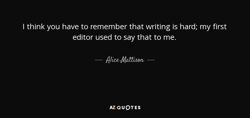 I think you have to remember that writing is hard; my first editor used to say that to me. - Alice Mattison