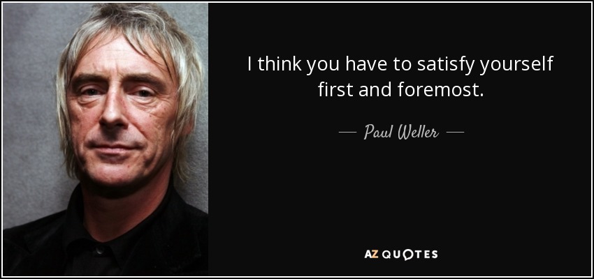 I think you have to satisfy yourself first and foremost. - Paul Weller