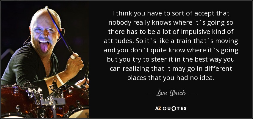 I think you have to sort of accept that nobody really knows where it`s going so there has to be a lot of impulsive kind of attitudes. So it`s like a train that`s moving and you don`t quite know where it`s going but you try to steer it in the best way you can realizing that it may go in different places that you had no idea. - Lars Ulrich