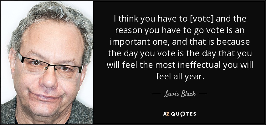 I think you have to [vote] and the reason you have to go vote is an important one, and that is because the day you vote is the day that you will feel the most ineffectual you will feel all year. - Lewis Black