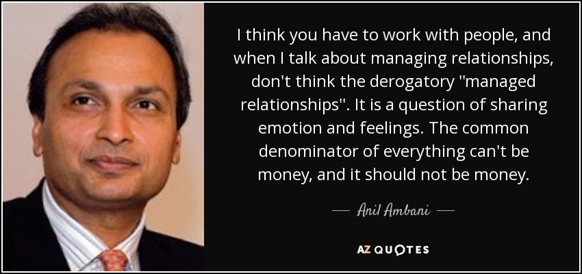 I think you have to work with people, and when I talk about managing relationships, don't think the derogatory ''managed relationships''. It is a question of sharing emotion and feelings. The common denominator of everything can't be money, and it should not be money. - Anil Ambani
