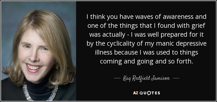 I think you have waves of awareness and one of the things that I found with grief was actually - I was well prepared for it by the cyclicality of my manic depressive illness because I was used to things coming and going and so forth. - Kay Redfield Jamison