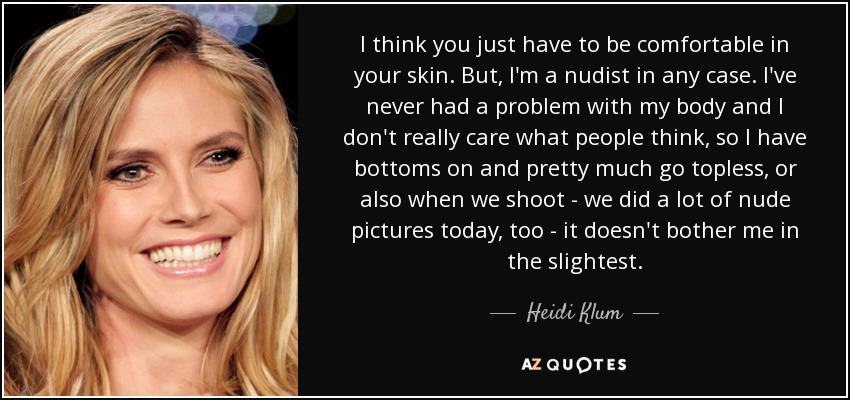I think you just have to be comfortable in your skin. But, I'm a nudist in any case. I've never had a problem with my body and I don't really care what people think, so I have bottoms on and pretty much go topless, or also when we shoot - we did a lot of nude pictures today, too - it doesn't bother me in the slightest. - Heidi Klum