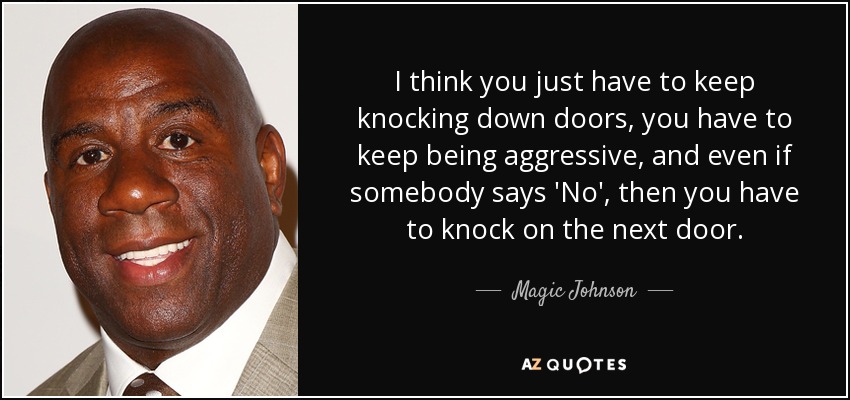 I think you just have to keep knocking down doors, you have to keep being aggressive, and even if somebody says 'No', then you have to knock on the next door. - Magic Johnson