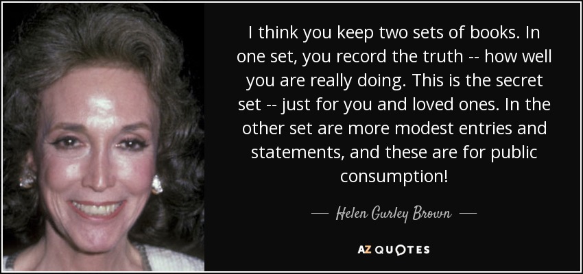 I think you keep two sets of books. In one set, you record the truth -- how well you are really doing. This is the secret set -- just for you and loved ones. In the other set are more modest entries and statements, and these are for public consumption! - Helen Gurley Brown