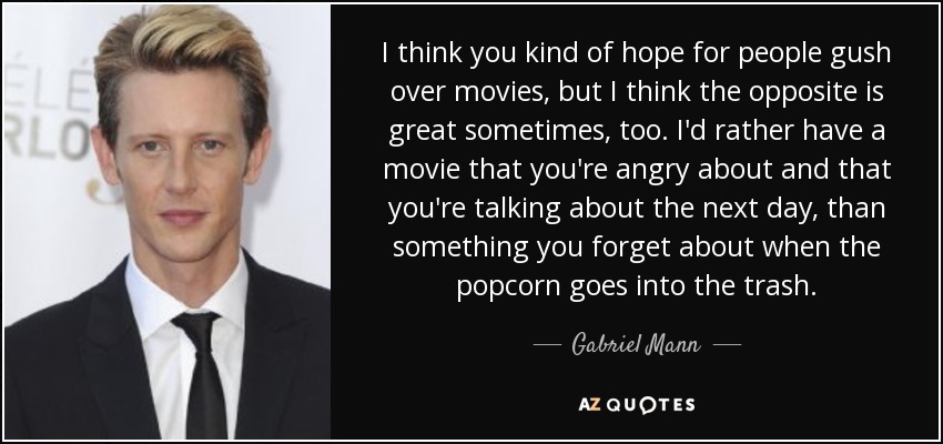 I think you kind of hope for people gush over movies, but I think the opposite is great sometimes, too. I'd rather have a movie that you're angry about and that you're talking about the next day, than something you forget about when the popcorn goes into the trash. - Gabriel Mann