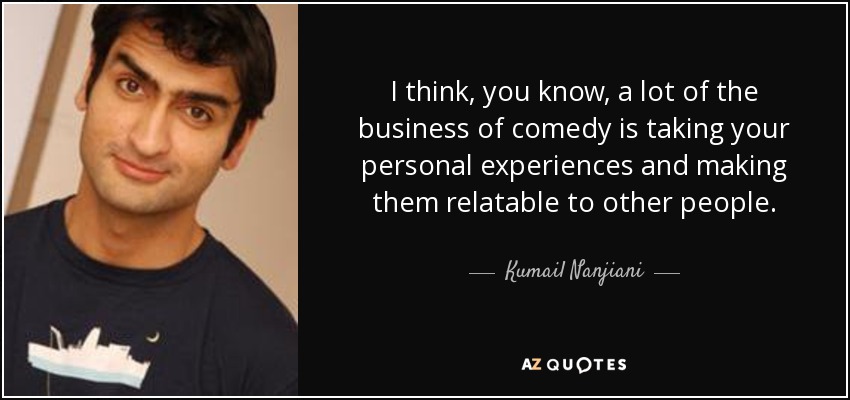 I think, you know, a lot of the business of comedy is taking your personal experiences and making them relatable to other people. - Kumail Nanjiani