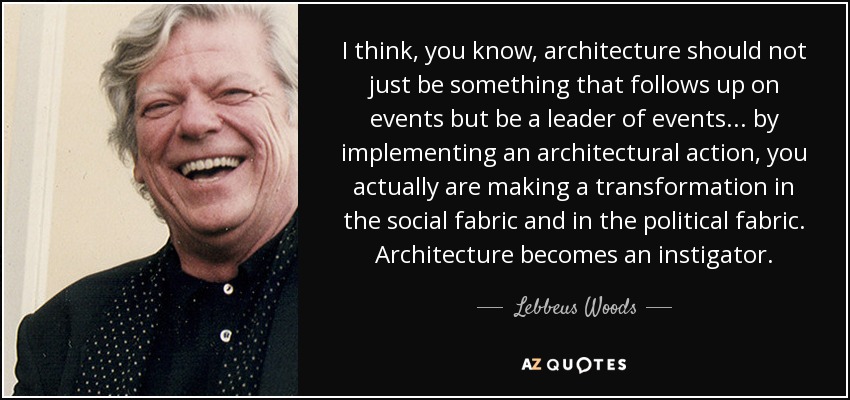 I think, you know, architecture should not just be something that follows up on events but be a leader of events ... by implementing an architectural action, you actually are making a transformation in the social fabric and in the political fabric. Architecture becomes an instigator. - Lebbeus Woods