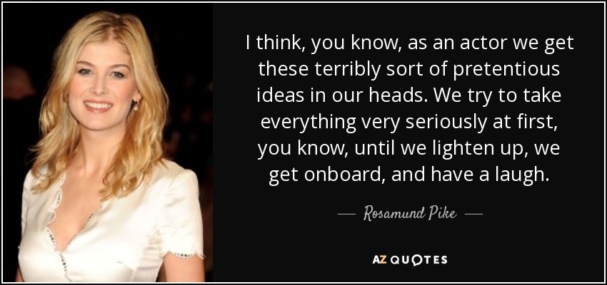 I think, you know, as an actor we get these terribly sort of pretentious ideas in our heads. We try to take everything very seriously at first, you know, until we lighten up, we get onboard, and have a laugh. - Rosamund Pike