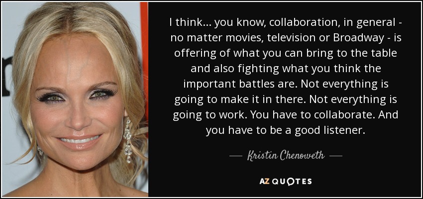 I think... you know, collaboration, in general - no matter movies, television or Broadway - is offering of what you can bring to the table and also fighting what you think the important battles are. Not everything is going to make it in there. Not everything is going to work. You have to collaborate. And you have to be a good listener. - Kristin Chenoweth