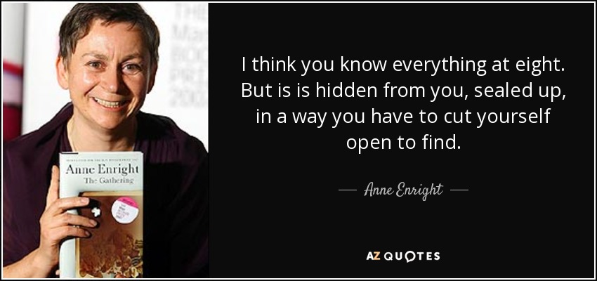 I think you know everything at eight. But is is hidden from you, sealed up, in a way you have to cut yourself open to find. - Anne Enright