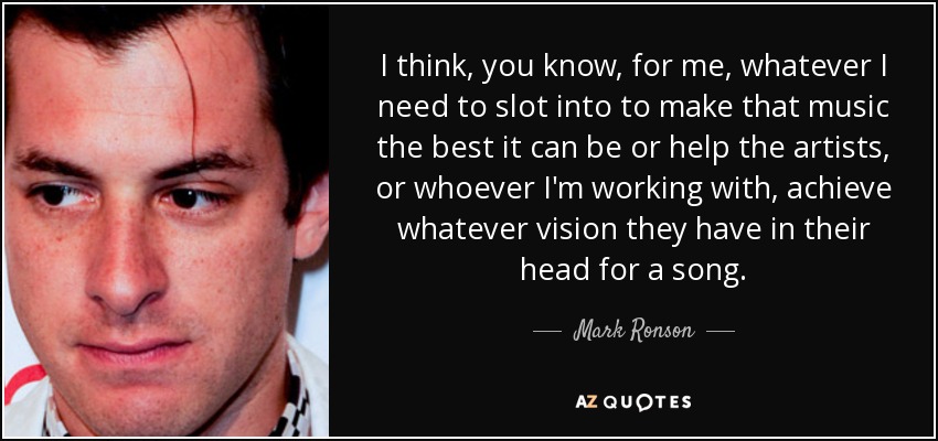 I think, you know, for me, whatever I need to slot into to make that music the best it can be or help the artists, or whoever I'm working with, achieve whatever vision they have in their head for a song. - Mark Ronson