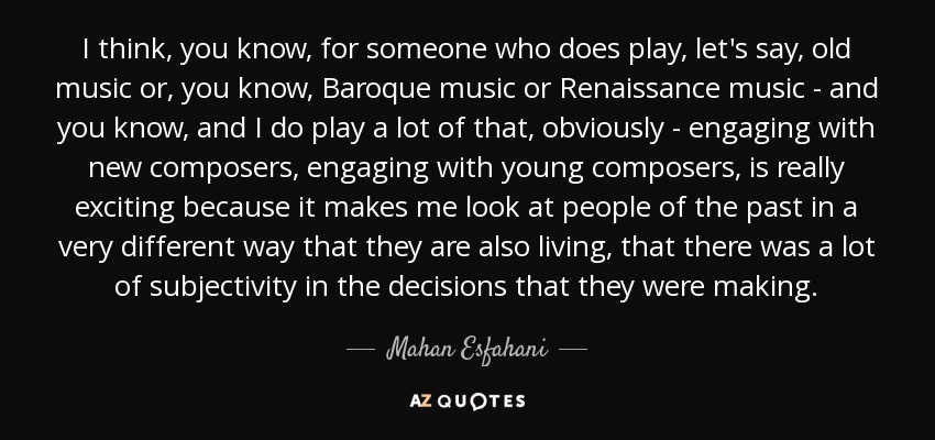 I think, you know, for someone who does play, let's say, old music or, you know, Baroque music or Renaissance music - and you know, and I do play a lot of that, obviously - engaging with new composers, engaging with young composers, is really exciting because it makes me look at people of the past in a very different way that they are also living, that there was a lot of subjectivity in the decisions that they were making. - Mahan Esfahani