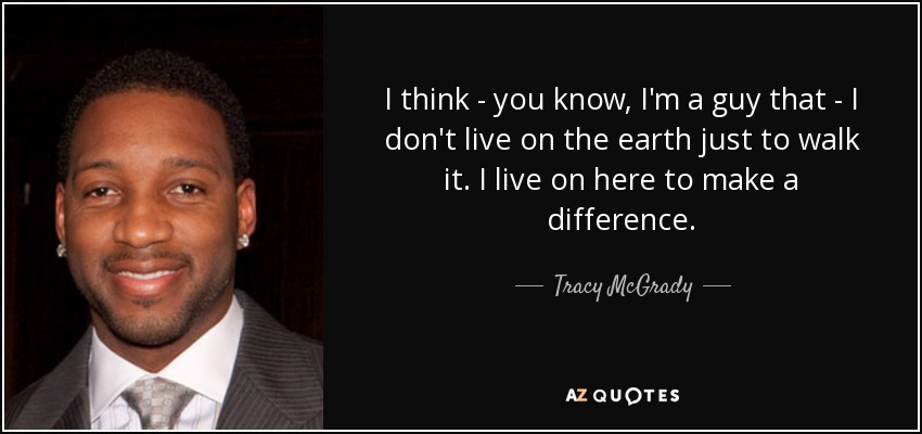 I think - you know, I'm a guy that - I don't live on the earth just to walk it. I live on here to make a difference. - Tracy McGrady