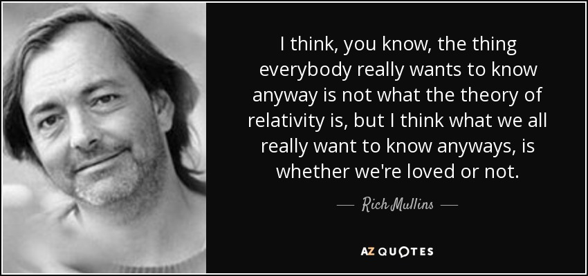 I think, you know, the thing everybody really wants to know anyway is not what the theory of relativity is, but I think what we all really want to know anyways, is whether we're loved or not. - Rich Mullins