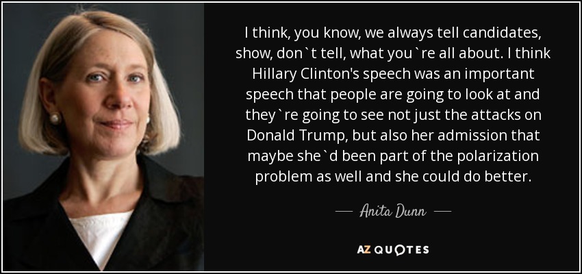 I think, you know, we always tell candidates, show, don`t tell, what you`re all about. I think Hillary Clinton's speech was an important speech that people are going to look at and they`re going to see not just the attacks on Donald Trump, but also her admission that maybe she`d been part of the polarization problem as well and she could do better. - Anita Dunn